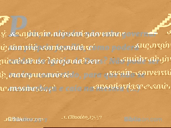 Pois, se alguém não sabe governar sua própria família, como poderá cuidar da igreja de Deus? Não pode ser recém-convertido, para que não se ensoberbeça e caia n