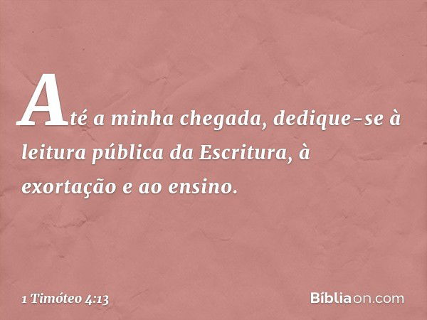 Até a minha chegada, dedique-se à leitura pública da Escritura, à exortação e ao ensino. -- 1 Timóteo 4:13