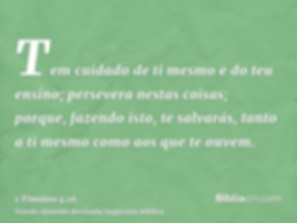 Tem cuidado de ti mesmo e do teu ensino; persevera nestas coisas; porque, fazendo isto, te salvarás, tanto a ti mesmo como aos que te ouvem.