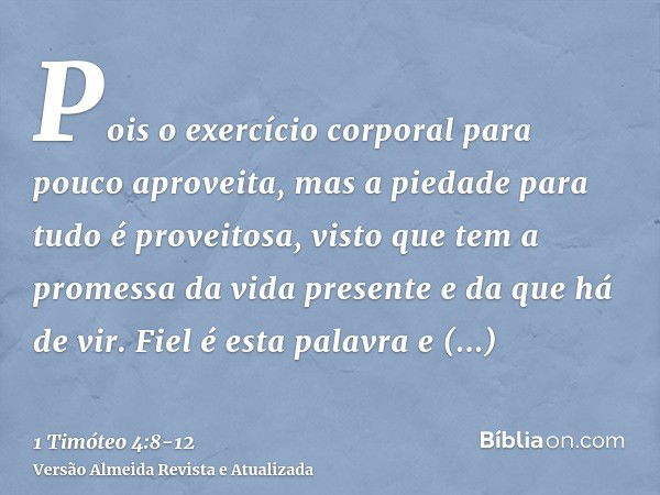 Pois o exercício corporal para pouco aproveita, mas a piedade para tudo é proveitosa, visto que tem a promessa da vida presente e da que há de vir.Fiel é esta p