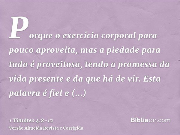 Porque o exercício corporal para pouco aproveita, mas a piedade para tudo é proveitosa, tendo a promessa da vida presente e da que há de vir.Esta palavra é fiel