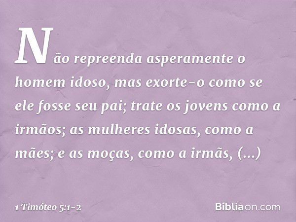 Não repreenda asperamente o homem idoso, mas exorte-o como se ele fosse seu pai; trate os jovens como a irmãos; as mulheres idosas, como a mães; e as moças, com