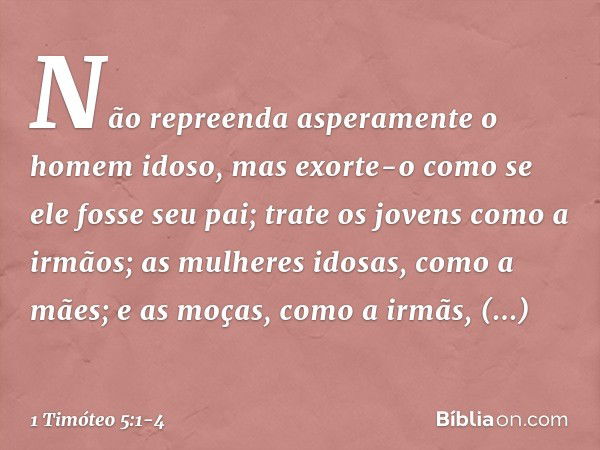 Não repreenda asperamente o homem idoso, mas exorte-o como se ele fosse seu pai; trate os jovens como a irmãos; as mulheres idosas, como a mães; e as moças, com