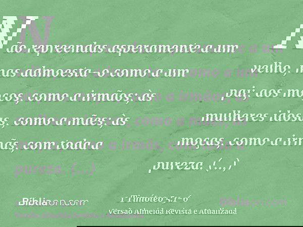 Não repreendas asperamente a um velho, mas admoesta-o como a um pai; aos moços, como a irmãos;às mulheres idosas, como a mães; às moças, como a irmãs, com toda