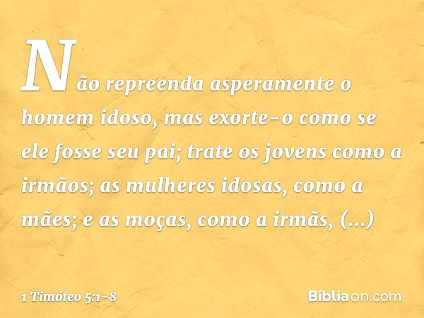 Não repreenda asperamente o homem idoso, mas exorte-o como se ele fosse seu pai; trate os jovens como a irmãos; as mulheres idosas, como a mães; e as moças, com