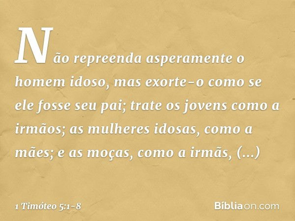 Não repreenda asperamente o homem idoso, mas exorte-o como se ele fosse seu pai; trate os jovens como a irmãos; as mulheres idosas, como a mães; e as moças, com