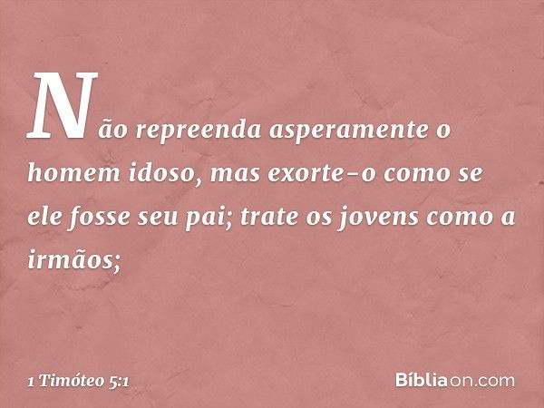 Não repreenda asperamente o homem idoso, mas exorte-o como se ele fosse seu pai; trate os jovens como a irmãos; -- 1 Timóteo 5:1