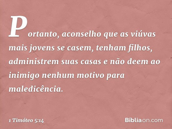 Portanto, aconselho que as viúvas mais jovens se casem, tenham filhos, administrem suas casas e não deem ao inimigo nenhum motivo para maledicência. -- 1 Timóte