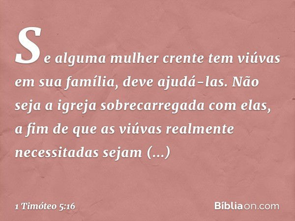 Se alguma mulher crente tem viúvas em sua família, deve ajudá-las. Não seja a igreja sobrecarregada com elas, a fim de que as viúvas realmente necessitadas seja