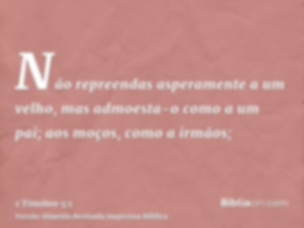 Não repreendas asperamente a um velho, mas admoesta-o como a um pai; aos moços, como a irmãos;