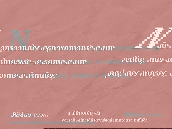 Não repreendas asperamente a um velho, mas admoesta-o como a um pai; aos moços, como a irmãos;