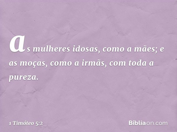 as mulheres idosas, como a mães; e as moças, como a irmãs, com toda a pureza. -- 1 Timóteo 5:2