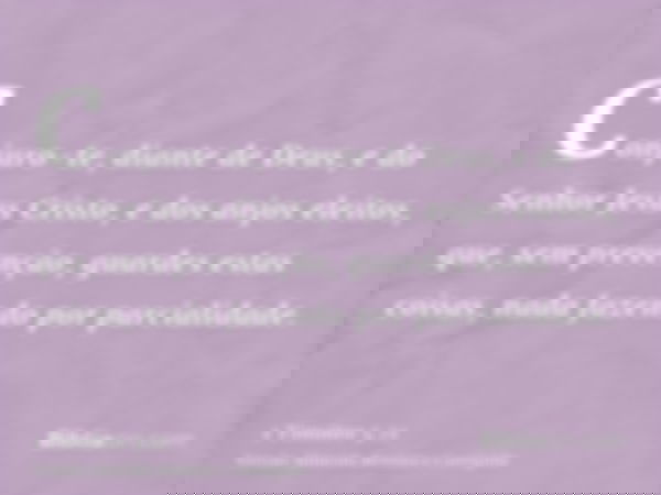 Conjuro-te, diante de Deus, e do Senhor Jesus Cristo, e dos anjos eleitos, que, sem prevenção, guardes estas coisas, nada fazendo por parcialidade.