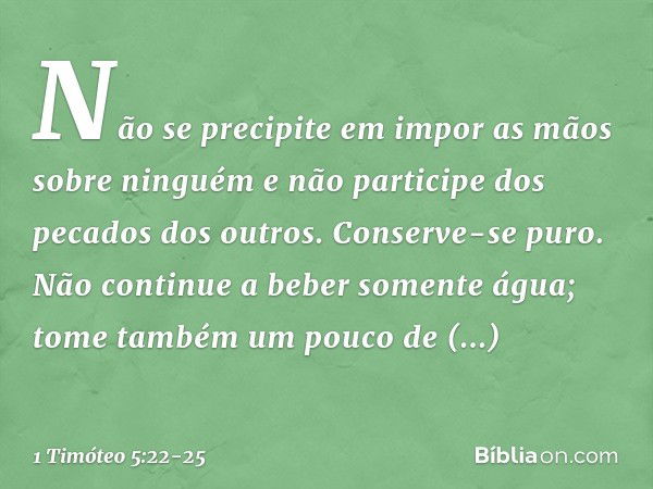 Não se precipite em impor as mãos sobre ninguém e não participe dos pecados dos outros. Conserve-se puro. Não continue a beber somente água; tome também um pouc