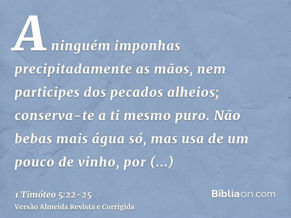 A ninguém imponhas precipitadamente as mãos, nem participes dos pecados alheios; conserva-te a ti mesmo puro.Não bebas mais água só, mas usa de um pouco de vinh