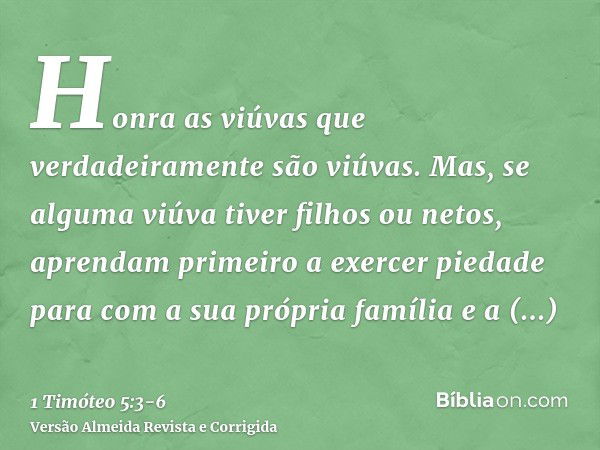 Honra as viúvas que verdadeiramente são viúvas.Mas, se alguma viúva tiver filhos ou netos, aprendam primeiro a exercer piedade para com a sua própria família e 