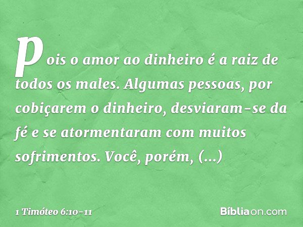 pois o amor ao dinheiro é a raiz de todos os males. Algumas pessoas, por cobiçarem o dinheiro, desviaram-se da fé e se atormentaram com muitos sofrimentos. Você