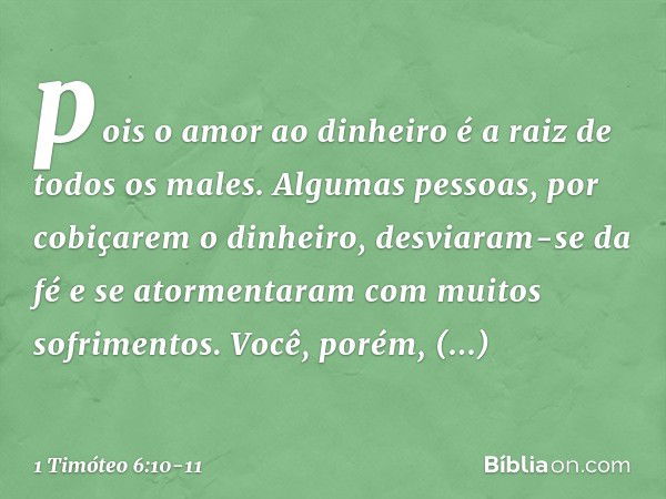 pois o amor ao dinheiro é a raiz de todos os males. Algumas pessoas, por cobiçarem o dinheiro, desviaram-se da fé e se atormentaram com muitos sofrimentos. Você