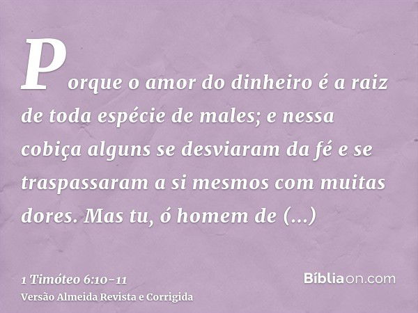 Porque o amor do dinheiro é a raiz de toda espécie de males; e nessa cobiça alguns se desviaram da fé e se traspassaram a si mesmos com muitas dores.Mas tu, ó h