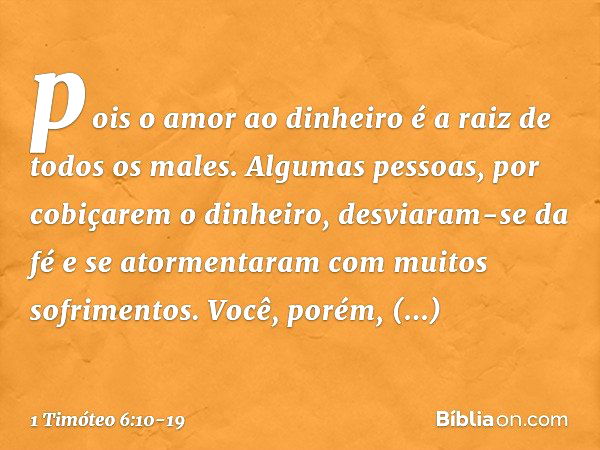 pois o amor ao dinheiro é a raiz de todos os males. Algumas pessoas, por cobiçarem o dinheiro, desviaram-se da fé e se atormentaram com muitos sofrimentos. Você