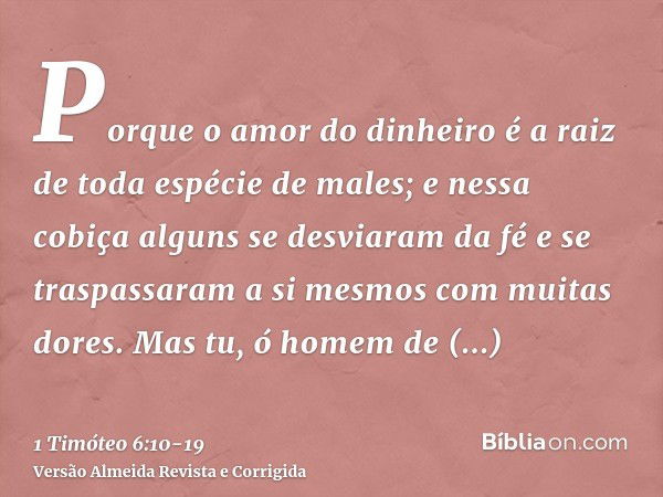 Porque o amor do dinheiro é a raiz de toda espécie de males; e nessa cobiça alguns se desviaram da fé e se traspassaram a si mesmos com muitas dores.Mas tu, ó h