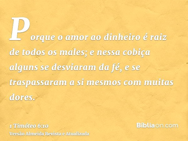 Porque o amor ao dinheiro é raiz de todos os males; e nessa cobiça alguns se desviaram da fé, e se traspassaram a si mesmos com muitas dores.