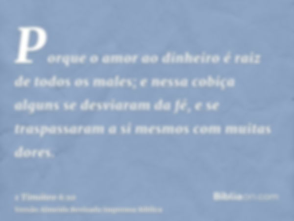 Porque o amor ao dinheiro é raiz de todos os males; e nessa cobiça alguns se desviaram da fé, e se traspassaram a si mesmos com muitas dores.