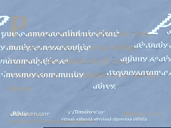 Porque o amor ao dinheiro é raiz de todos os males; e nessa cobiça alguns se desviaram da fé, e se traspassaram a si mesmos com muitas dores.