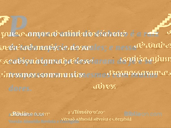 Porque o amor do dinheiro é a raiz de toda espécie de males; e nessa cobiça alguns se desviaram da fé e se traspassaram a si mesmos com muitas dores.