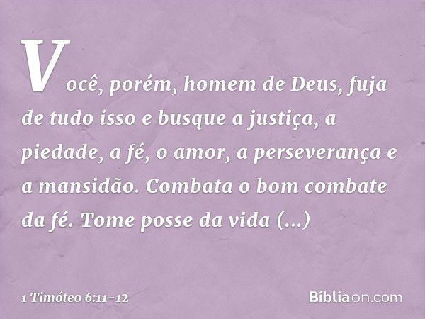 Você, porém, homem de Deus, fuja de tudo isso e busque a justiça, a piedade, a fé, o amor, a perseverança e a mansidão. Combata o bom combate da fé. Tome posse 