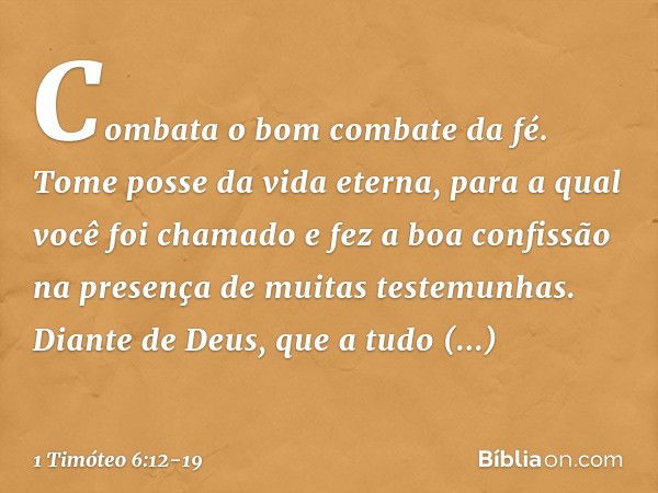 Combata o bom combate da fé. Tome posse da vida eterna, para a qual você foi chamado e fez a boa confissão na presença de muitas testemunhas. Diante de Deus, qu