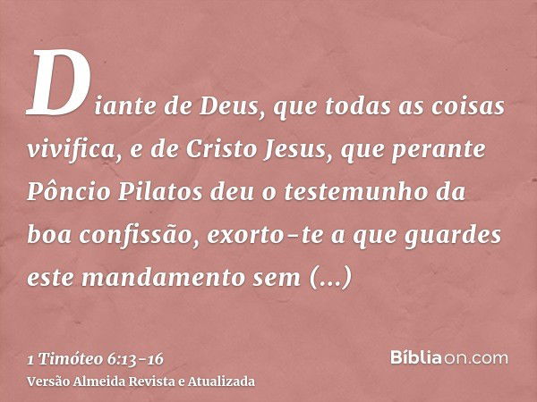 Diante de Deus, que todas as coisas vivifica, e de Cristo Jesus, que perante Pôncio Pilatos deu o testemunho da boa confissão, exorto-tea que guardes este manda