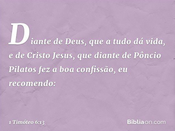 Diante de Deus, que a tudo dá vida, e de Cristo Jesus, que diante de Pôncio Pilatos fez a boa confissão, eu recomendo: -- 1 Timóteo 6:13