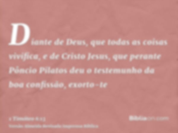 Diante de Deus, que todas as coisas vivifica, e de Cristo Jesus, que perante Pôncio Pilatos deu o testemunho da boa confissão, exorto-te