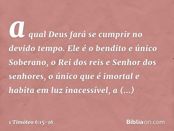 a qual Deus fará se cumprir no devido tempo.
Ele é o bendito e único Soberano,
o Rei dos reis
e Senhor dos senhores, o único que é imortal
e habita em luz inace