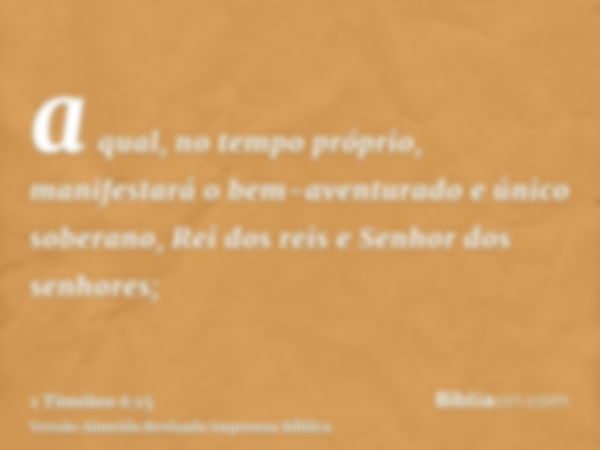 a qual, no tempo próprio, manifestará o bem-aventurado e único soberano, Rei dos reis e Senhor dos senhores;