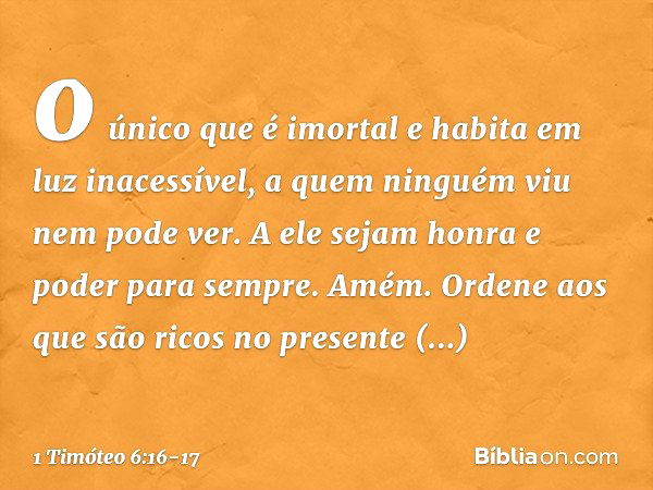 o único que é imortal
e habita em luz inacessível,
a quem ninguém viu
nem pode ver.
A ele sejam honra e poder para sempre. Amém. Ordene aos que são ricos no pre