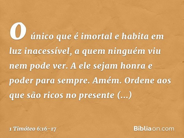 o único que é imortal
e habita em luz inacessível,
a quem ninguém viu
nem pode ver.
A ele sejam honra e poder para sempre. Amém. Ordene aos que são ricos no pre