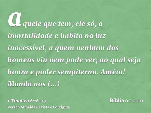 aquele que tem, ele só, a imortalidade e habita na luz inacessível; a quem nenhum dos homens viu nem pode ver; ao qual seja honra e poder sempiterno. Amém!Manda