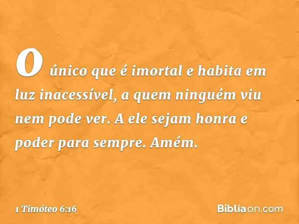 o único que é imortal
e habita em luz inacessível,
a quem ninguém viu
nem pode ver.
A ele sejam honra e poder para sempre. Amém. -- 1 Timóteo 6:16