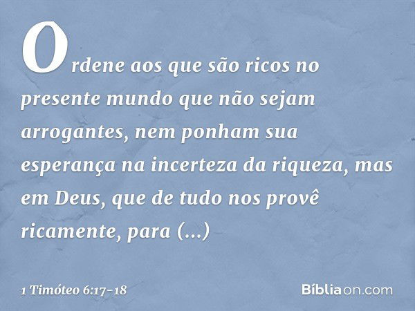 Ordene aos que são ricos no presente mundo que não sejam arrogantes, nem ponham sua esperança na incerteza da riqueza, mas em Deus, que de tudo nos provê ricame