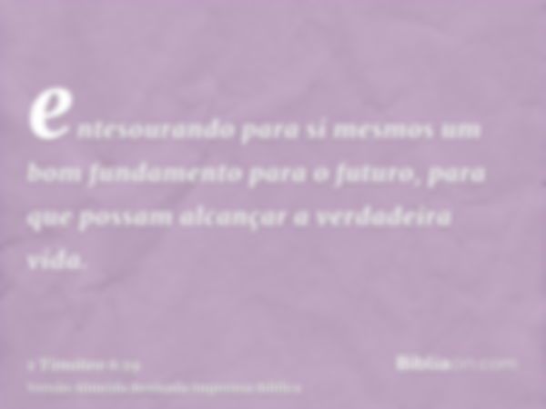 entesourando para si mesmos um bom fundamento para o futuro, para que possam alcançar a verdadeira vida.