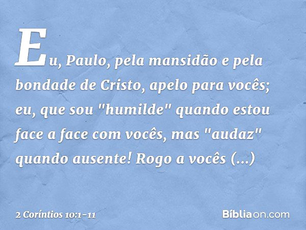 Eu, Paulo, pela mansidão e pela bondade de Cristo, apelo para vocês; eu, que sou "humilde" quando estou face a face com vocês, mas "audaz" quando ausente! Rogo 