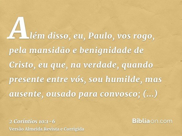Além disso, eu, Paulo, vos rogo, pela mansidão e benignidade de Cristo, eu que, na verdade, quando presente entre vós, sou humilde, mas ausente, ousado para con