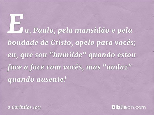 Eu, Paulo, pela mansidão e pela bondade de Cristo, apelo para vocês; eu, que sou "humilde" quando estou face a face com vocês, mas "audaz" quando ausente! -- 2 