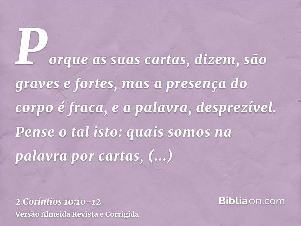 Porque as suas cartas, dizem, são graves e fortes, mas a presença do corpo é fraca, e a palavra, desprezível.Pense o tal isto: quais somos na palavra por cartas