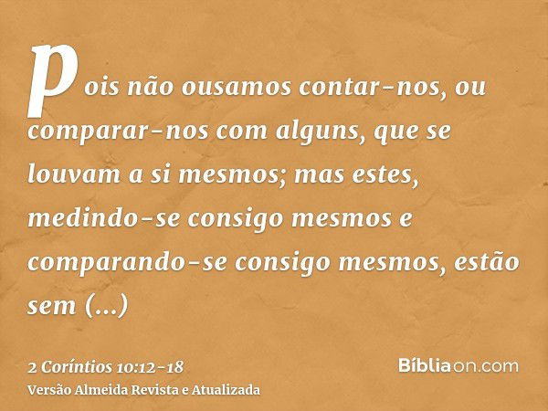 pois não ousamos contar-nos, ou comparar-nos com alguns, que se louvam a si mesmos; mas estes, medindo-se consigo mesmos e comparando-se consigo mesmos, estão s