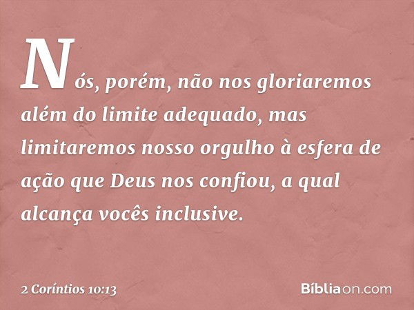 Nós, porém, não nos gloriaremos além do limite adequado, mas limitaremos nosso orgulho à esfera de ação que Deus nos confiou, a qual alcança vocês inclusive. --