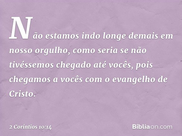 Não estamos indo longe demais em nosso orgulho, como seria se não tivéssemos chegado até vocês, pois chegamos a vocês com o evangelho de Cristo. -- 2 Coríntios 