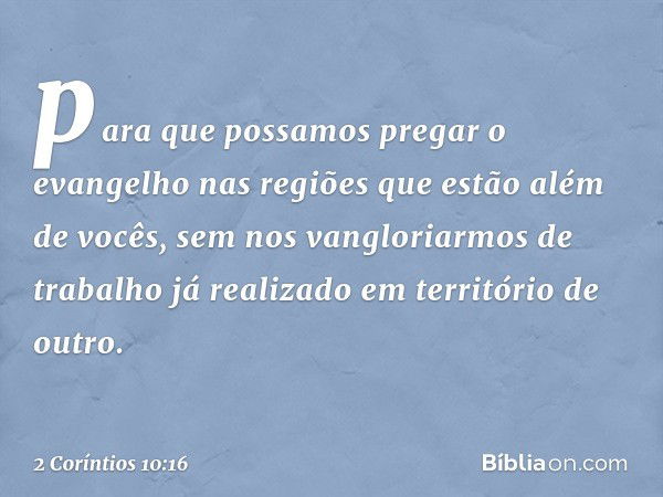 para que possamos pregar o evangelho nas regiões que estão além de vocês, sem nos vangloriarmos de trabalho já realizado em território de outro. -- 2 Coríntios 